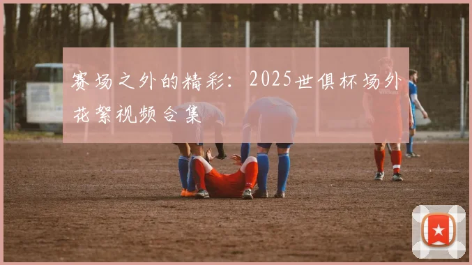 赛场之外的精彩：2025世俱杯场外花絮视频合集